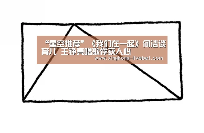 “星空推荐”《我们在一起》何洁谈育儿 王铮亮唱歌俘获人心(图2) 星空直播