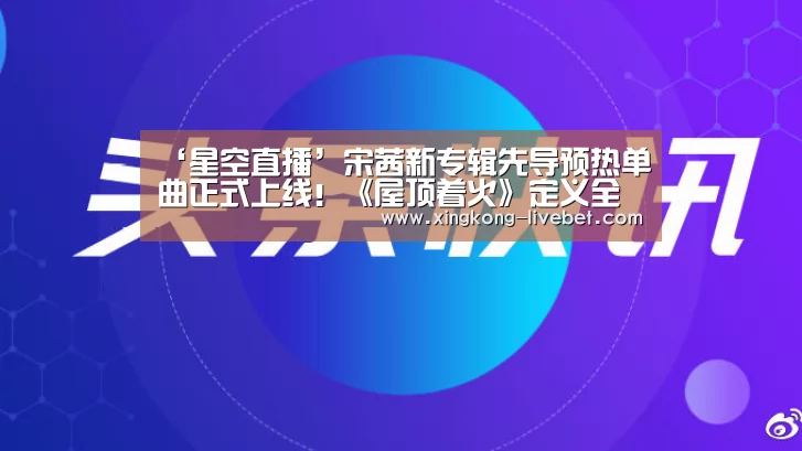 ‘星空直播’宋茜新专辑先导预热单曲正式上线!《屋顶着火》定义全新自我(图1) 星空推荐
