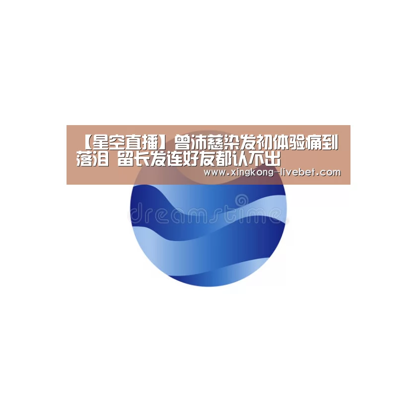 【星空直播】曾沛慈染发初体验痛到落泪 留长发连好友都认不出(图2) 星空推荐